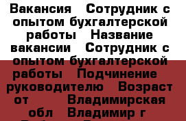 Вакансия : Сотрудник с опытом бухгалтерской работы › Название вакансии ­ Сотрудник с опытом бухгалтерской работы › Подчинение ­ руководителю › Возраст от ­ 17 - Владимирская обл., Владимир г. Работа » Вакансии   